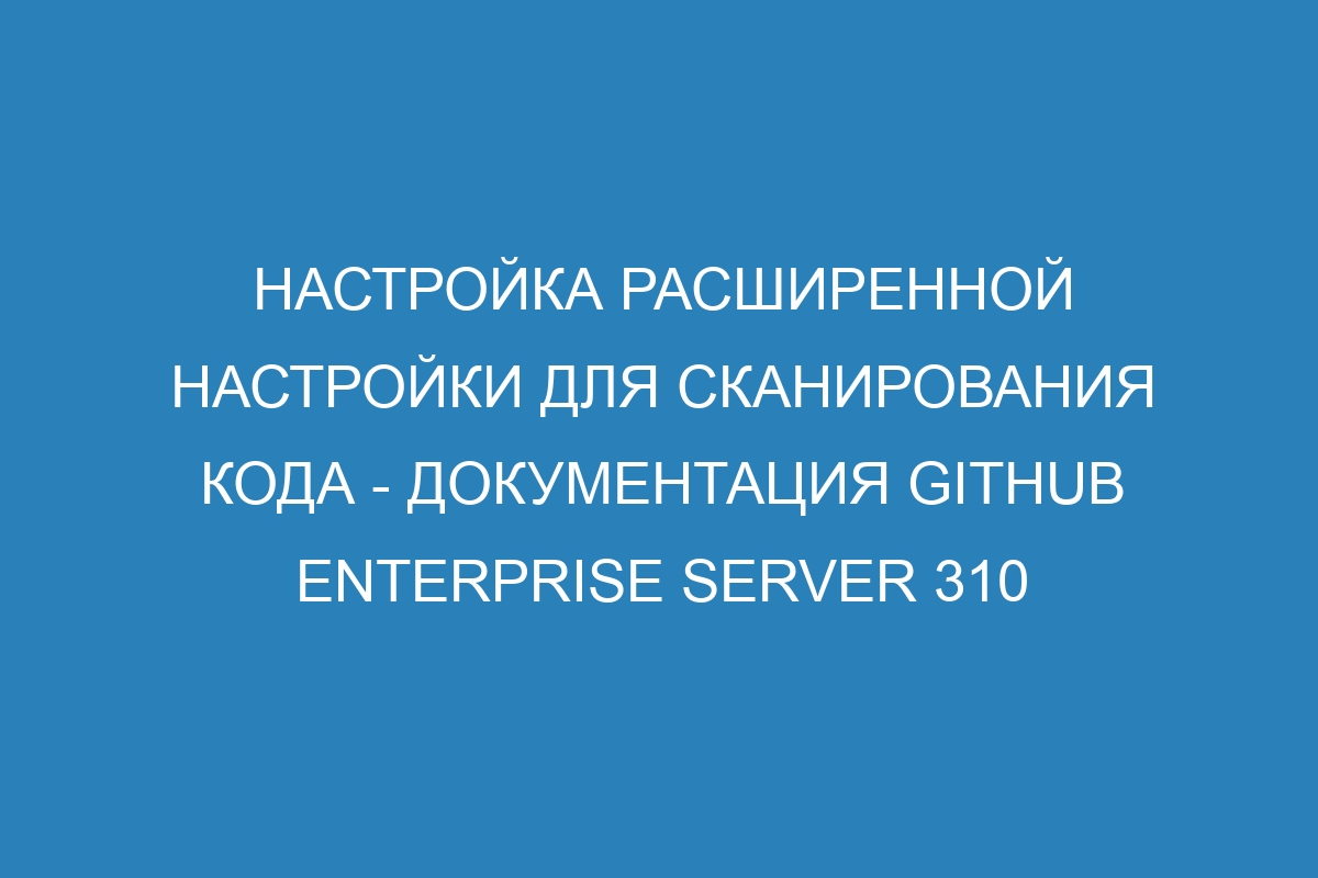 Настройка Расширенной настройки для сканирования кода - Документация GitHub Enterprise Server 310