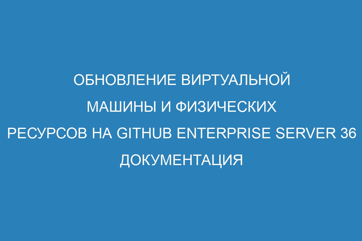 Обновление виртуальной машины и физических ресурсов на GitHub Enterprise Server 36 Документация