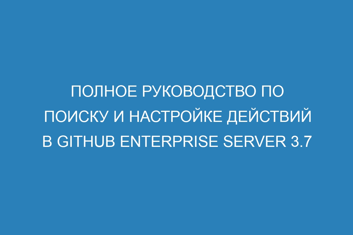 Полное руководство по поиску и настройке действий в GitHub Enterprise Server 3.7