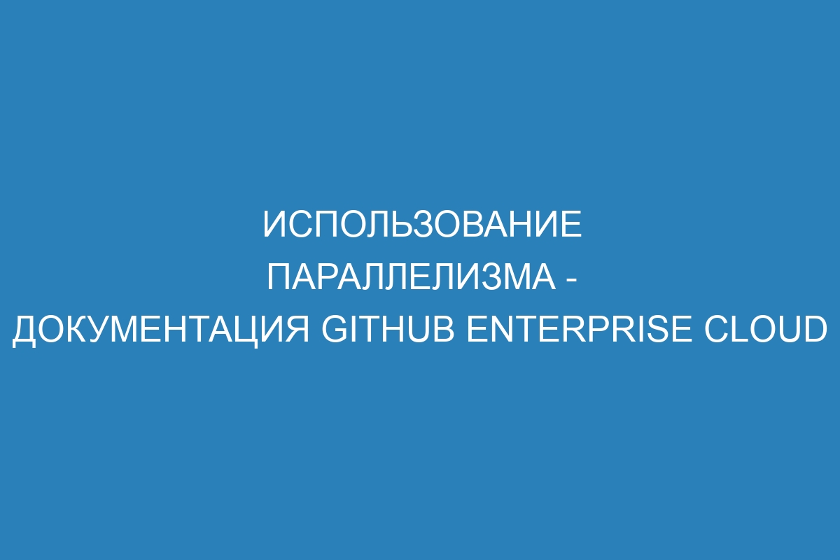 Использование параллелизма - документация GitHub Enterprise Cloud