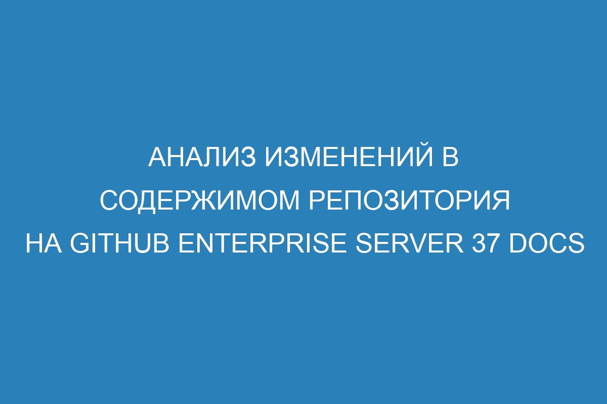 Анализ изменений в содержимом репозитория на GitHub Enterprise Server 37 Docs