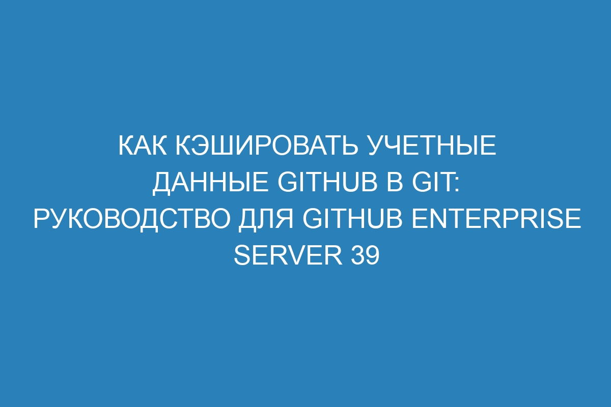 Как кэшировать учетные данные GitHub в Git: руководство для GitHub Enterprise Server 39