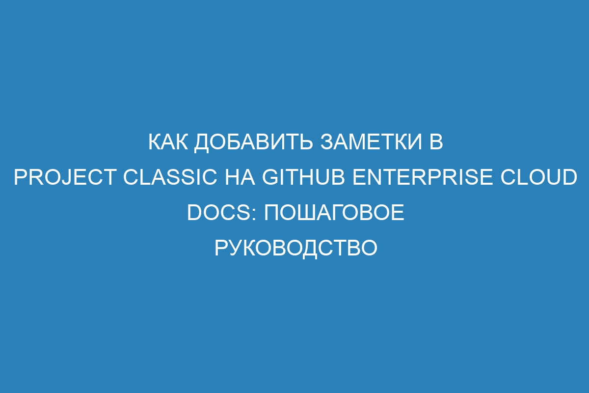 Как добавить заметки в Project Classic на GitHub Enterprise Cloud Docs: пошаговое руководство