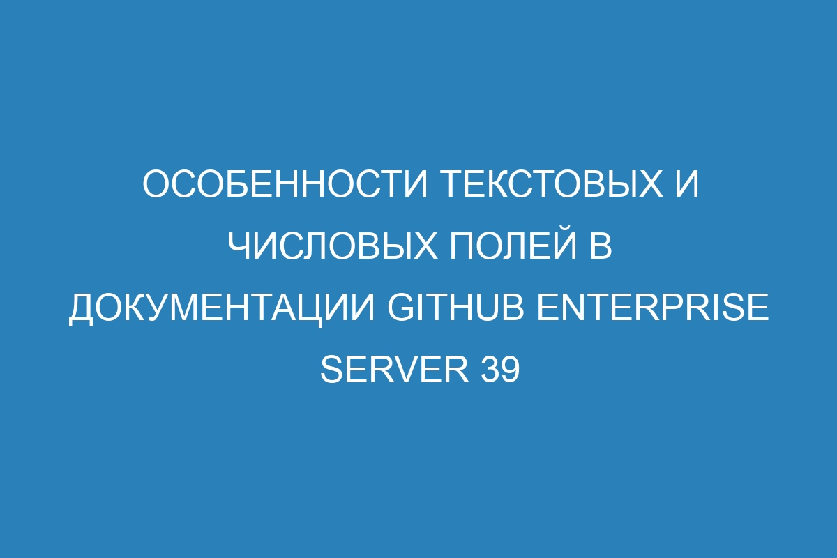 Особенности текстовых и числовых полей в документации GitHub Enterprise Server 39