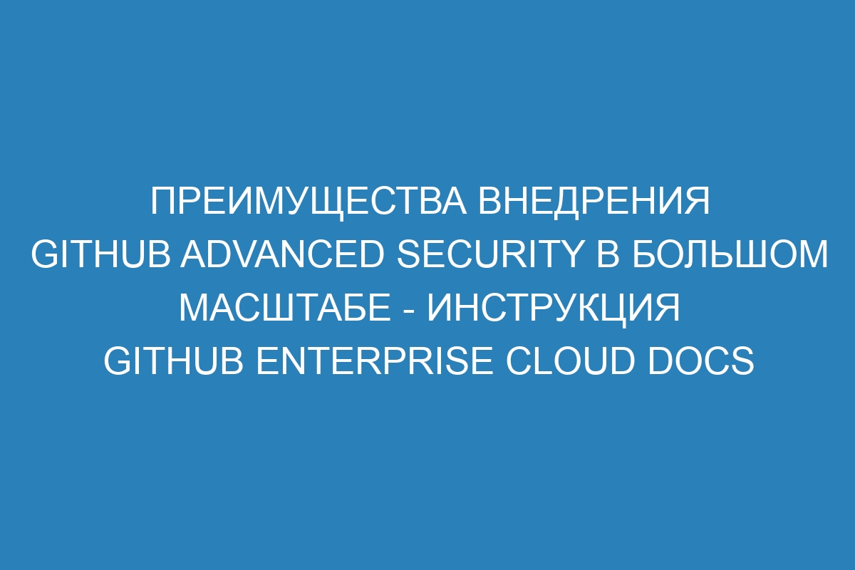 Преимущества внедрения GitHub Advanced Security в большом масштабе - Инструкция GitHub Enterprise Cloud Docs