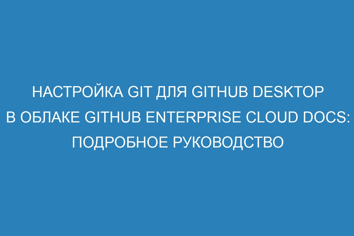 Настройка Git для GitHub Desktop в облаке GitHub Enterprise Cloud Docs: подробное руководство