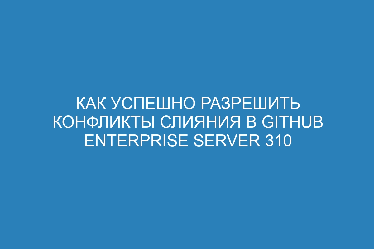 Как успешно разрешить конфликты слияния в GitHub Enterprise Server 310