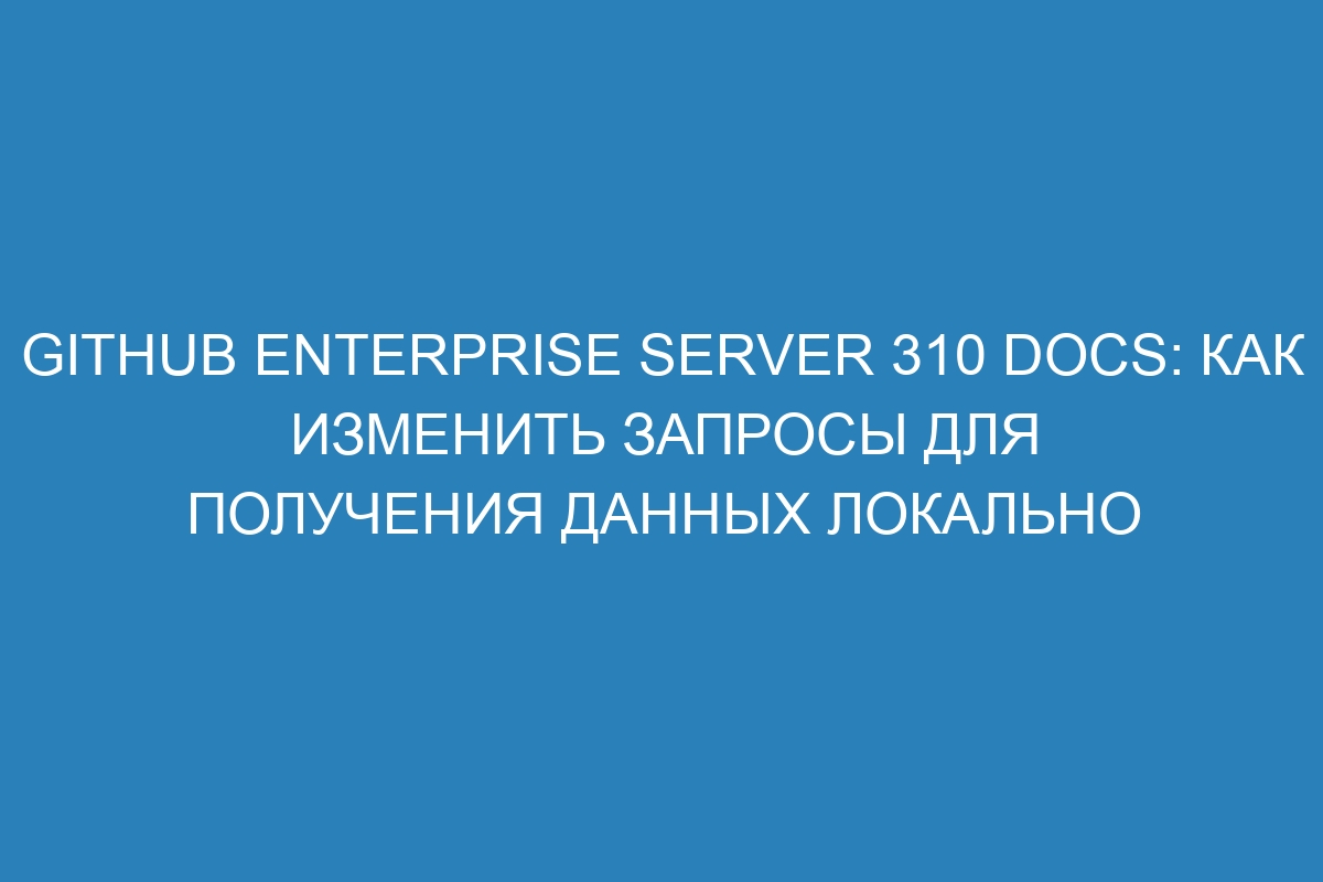 GitHub Enterprise Server 310 Docs: как изменить запросы для получения данных локально