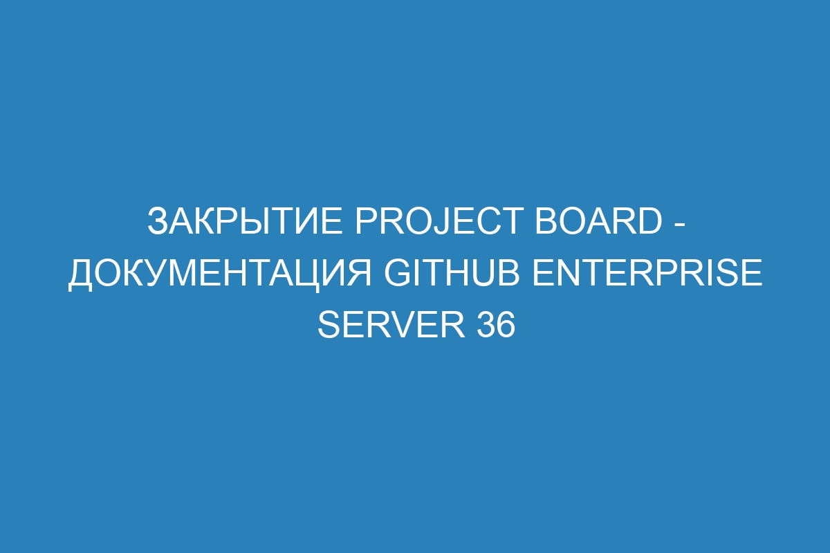 Закрытие project board - документация GitHub Enterprise Server 36