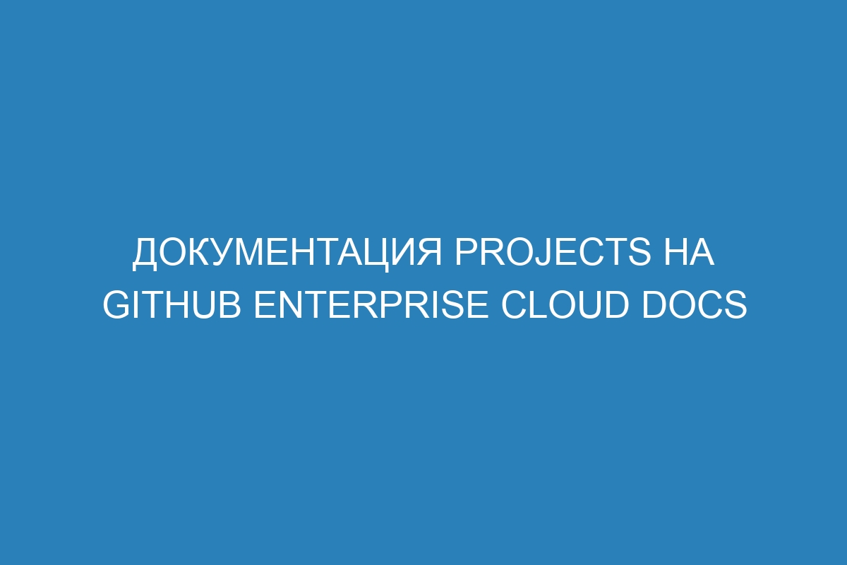 Документация Projects на GitHub Enterprise Cloud Docs