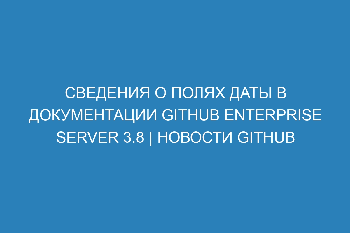 Сведения о полях даты в документации GitHub Enterprise Server 3.8 | Новости GitHub