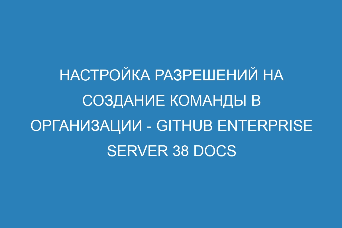 Настройка разрешений на создание команды в организации - GitHub Enterprise Server 38 Docs