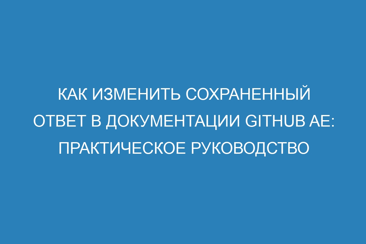 Как изменить сохраненный ответ в документации GitHub AE: практическое руководство