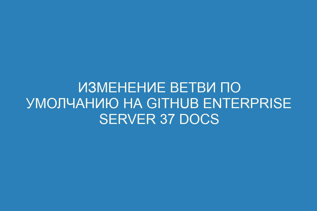 Изменение ветви по умолчанию на GitHub Enterprise Server 37 Docs