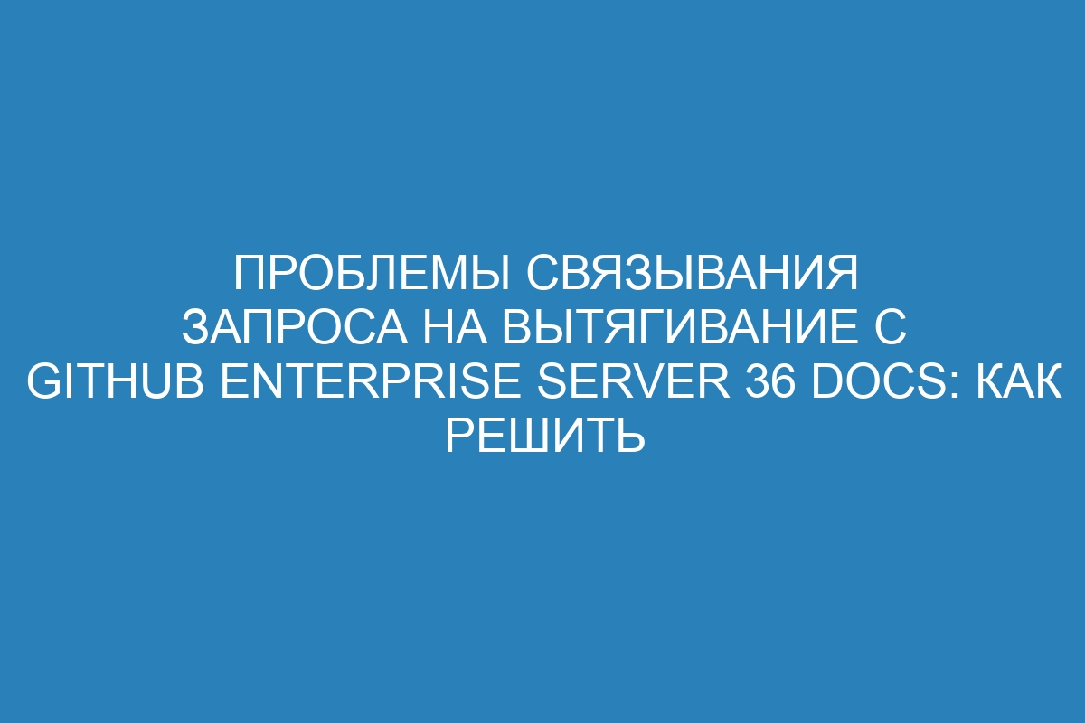 Проблемы связывания запроса на вытягивание с GitHub Enterprise Server 36 Docs: как решить