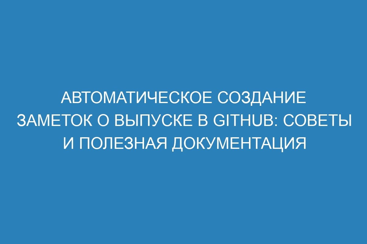 Автоматическое создание заметок о выпуске в GitHub: советы и полезная документация