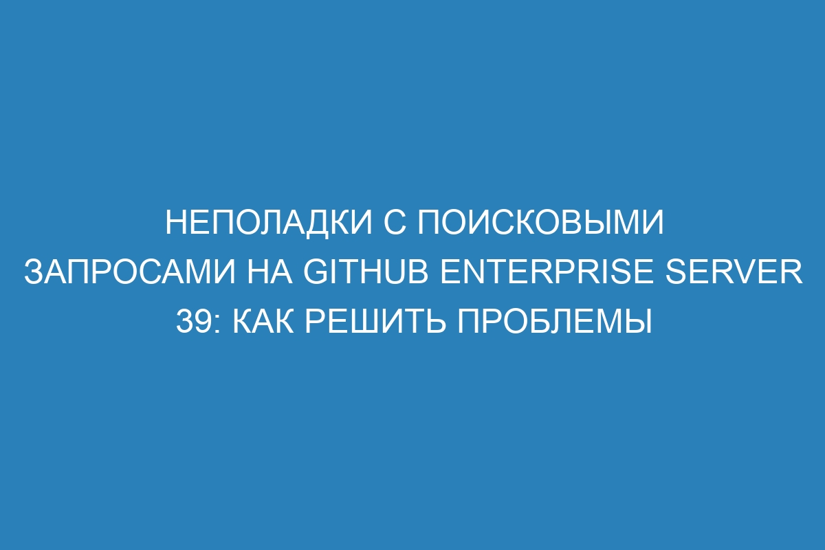 Неполадки с поисковыми запросами на GitHub Enterprise Server 39: как решить проблемы