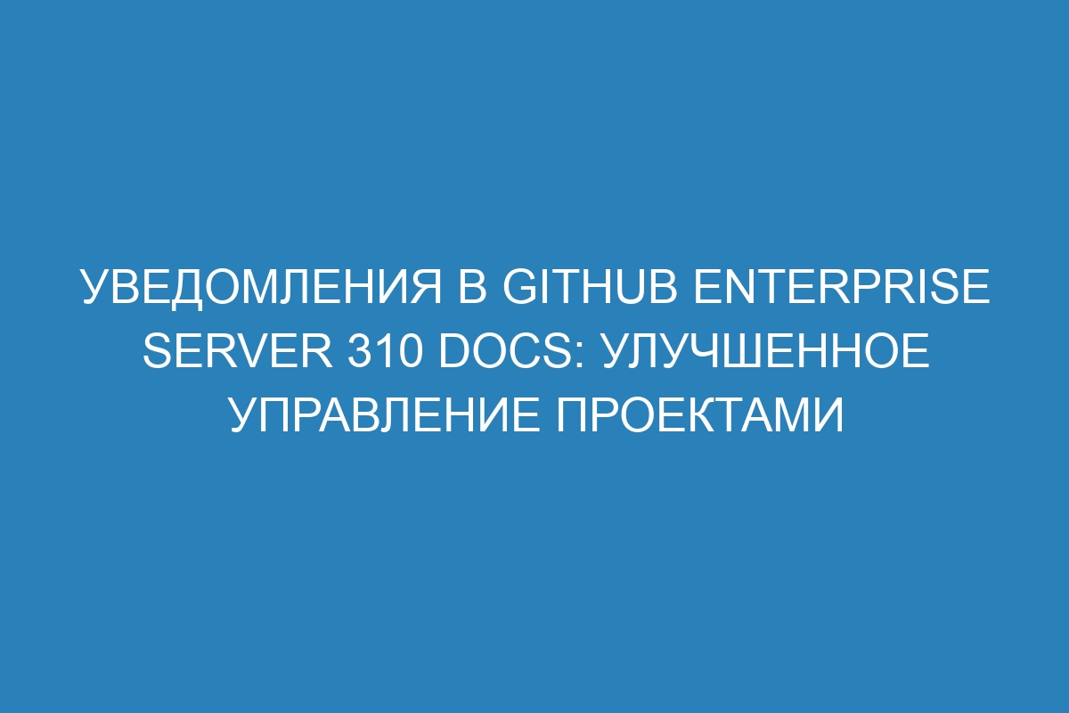 Уведомления в GitHub Enterprise Server 310 Docs: улучшенное управление проектами