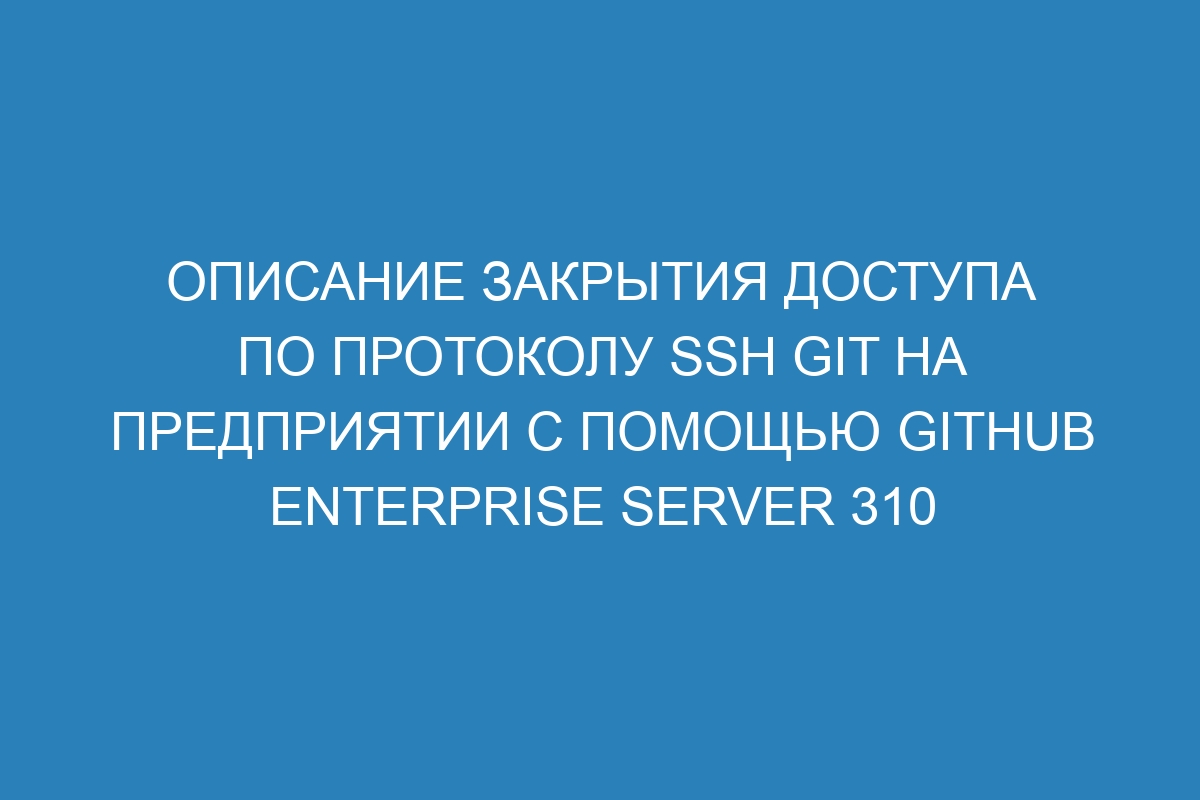 Описание закрытия доступа по протоколу SSH Git на предприятии с помощью GitHub Enterprise Server 310