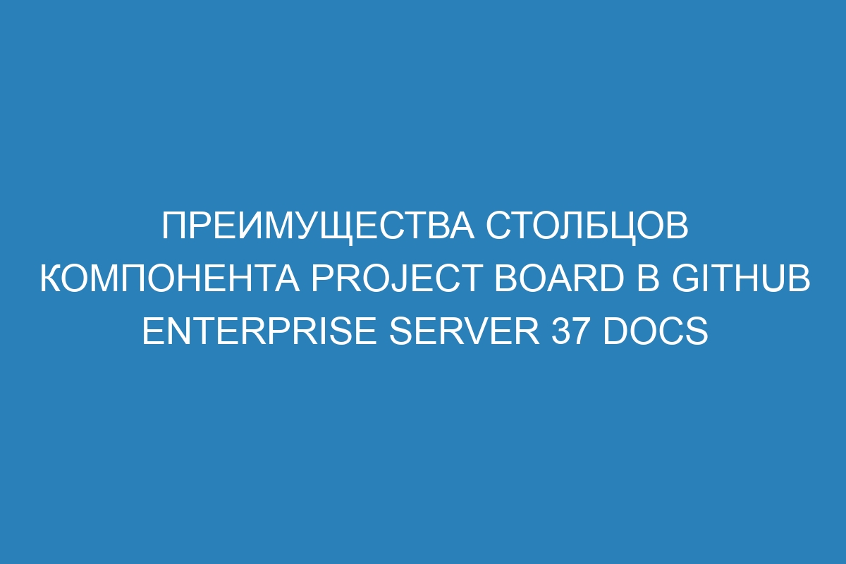 Преимущества столбцов компонента Project board в GitHub Enterprise Server 37 Docs