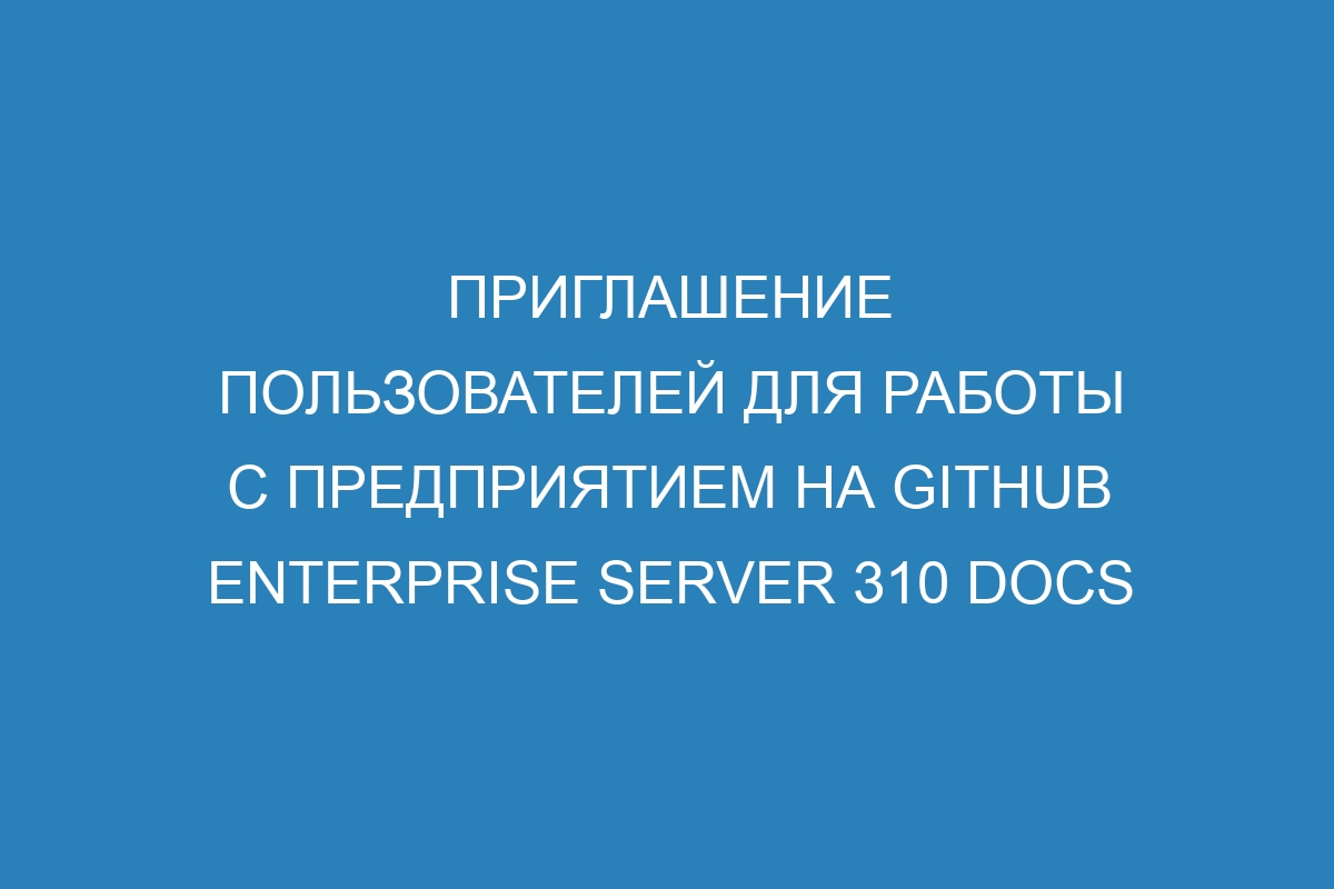 Приглашение пользователей для работы с предприятием на GitHub Enterprise Server 310 Docs