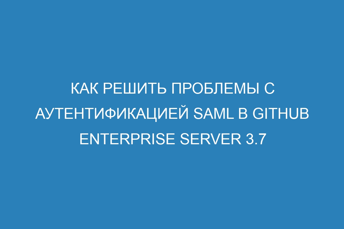 Как решить проблемы с аутентификацией SAML в GitHub Enterprise Server 3.7