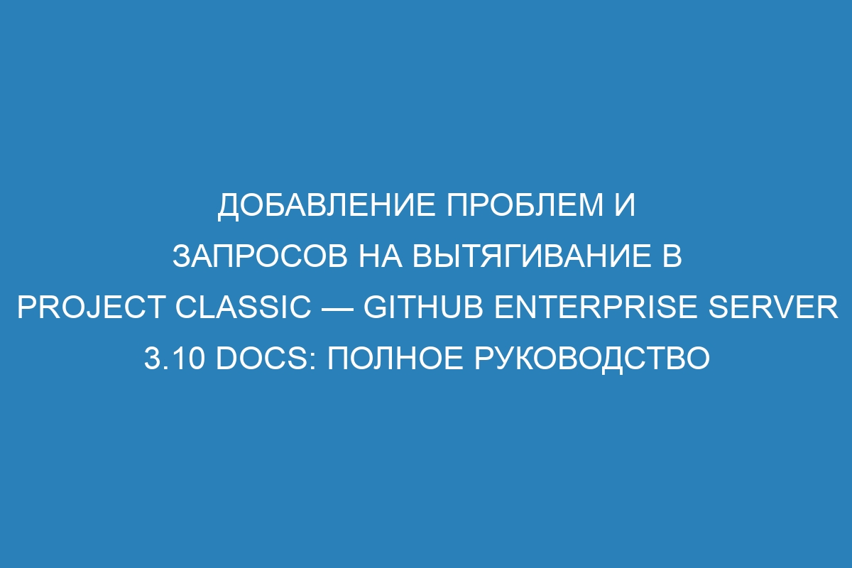 Добавление проблем и запросов на вытягивание в Project Classic — GitHub Enterprise Server 3.10 Docs: полное руководство