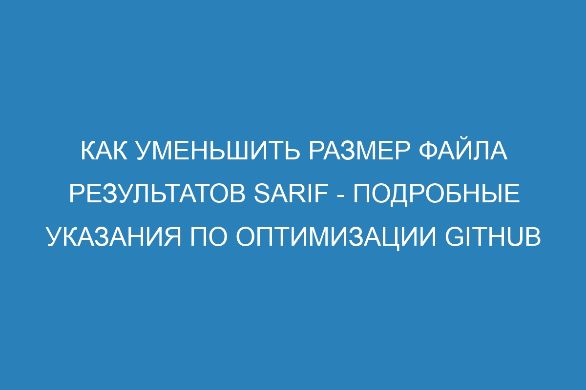 Как уменьшить размер файла результатов SARIF - Подробные указания по оптимизации GitHub