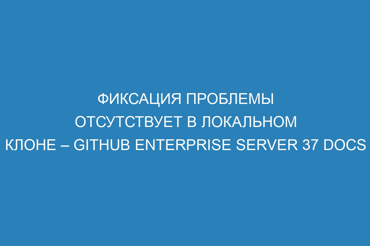 Фиксация проблемы отсутствует в локальном клоне – GitHub Enterprise Server 37 Docs