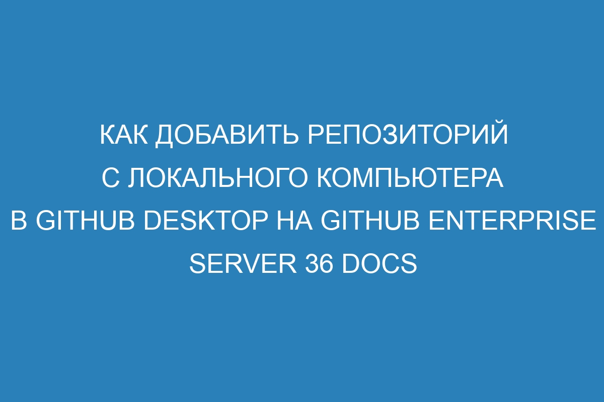 Как добавить репозиторий с локального компьютера в GitHub Desktop на GitHub Enterprise Server 36 Docs