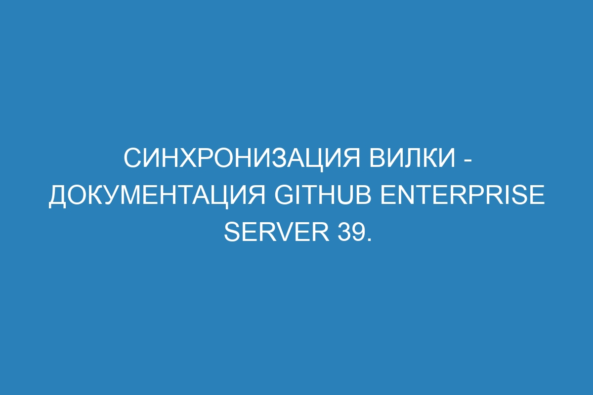 Синхронизация вилки - документация GitHub Enterprise Server 39.