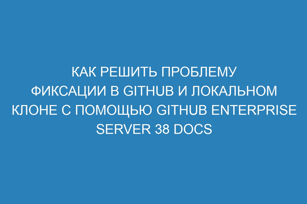 Как решить проблему фиксации в GitHub и локальном клоне с помощью GitHub Enterprise Server 38 Docs