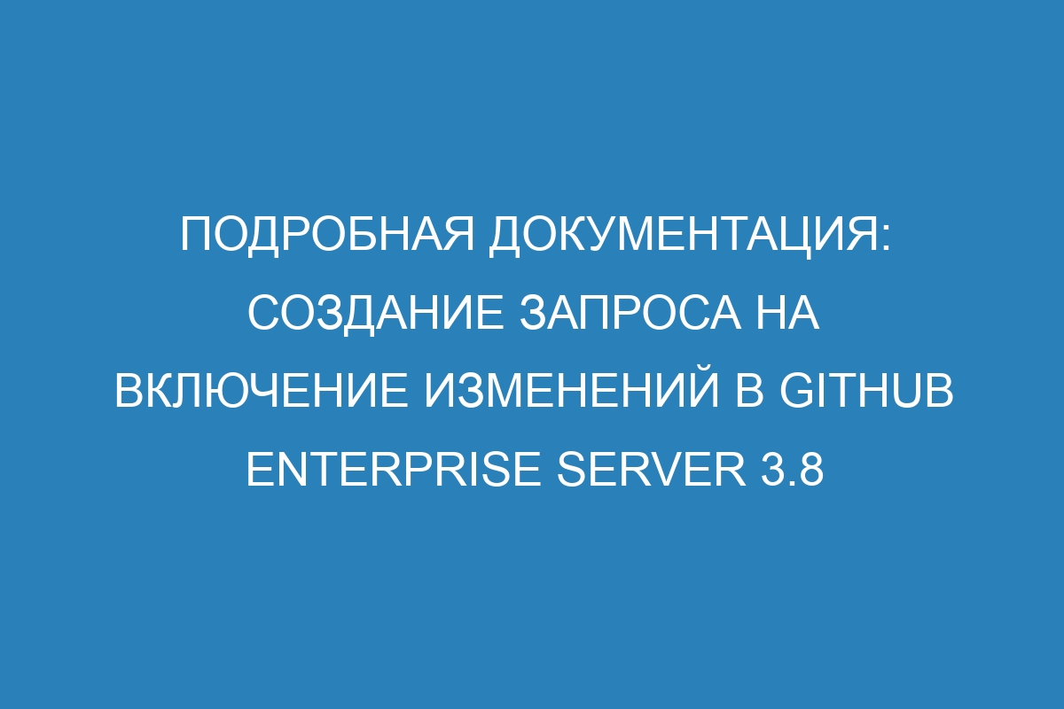 Подробная документация: создание запроса на включение изменений в GitHub Enterprise Server 3.8