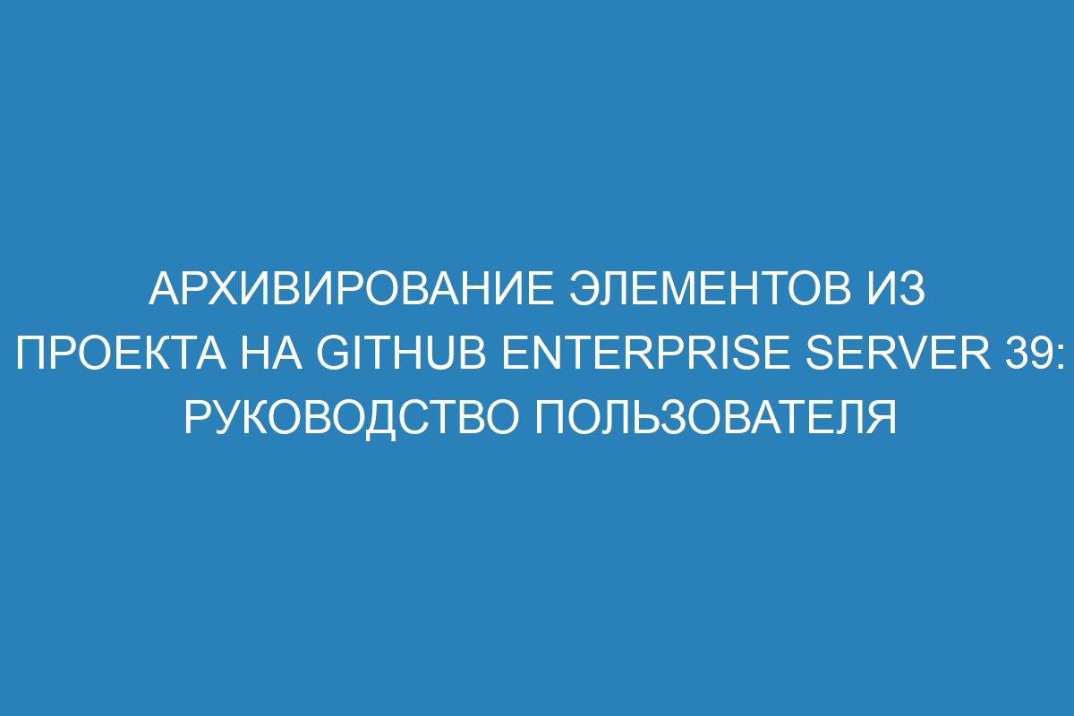 Архивирование элементов из проекта на GitHub Enterprise Server 39: руководство пользователя