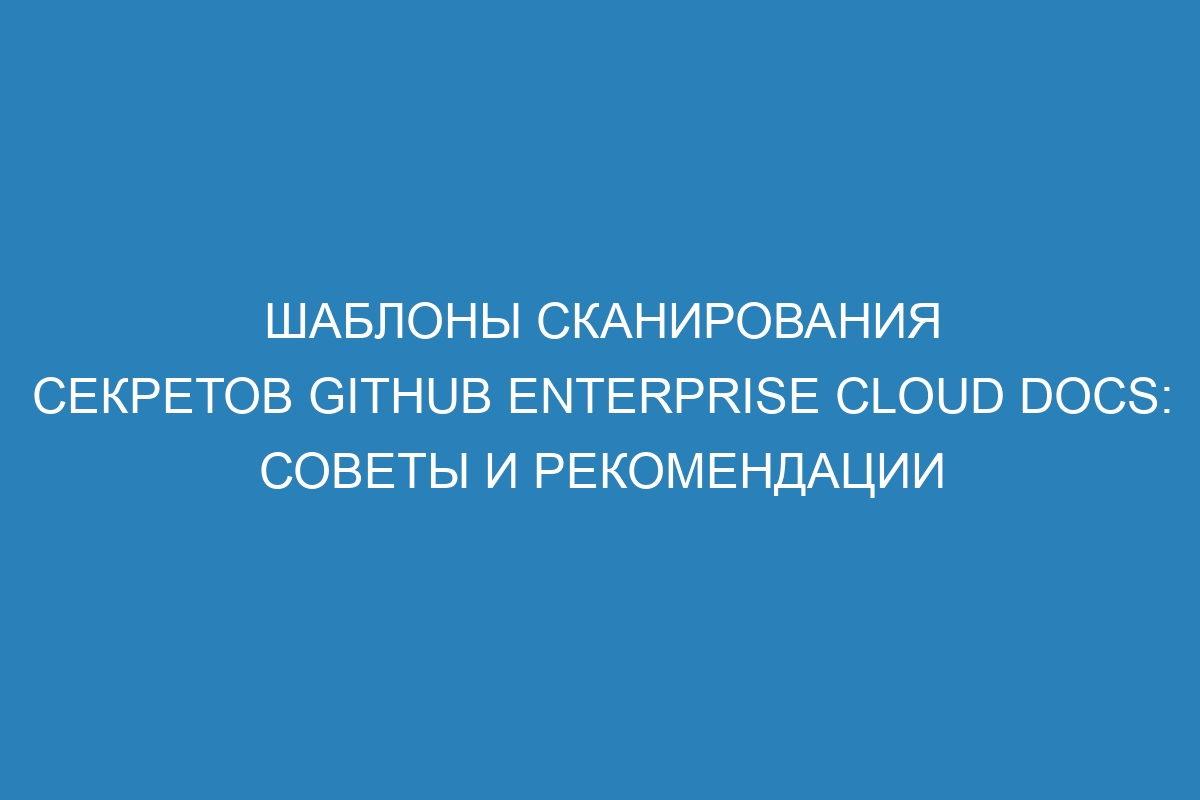 Шаблоны сканирования секретов GitHub Enterprise Cloud Docs: советы и рекомендации