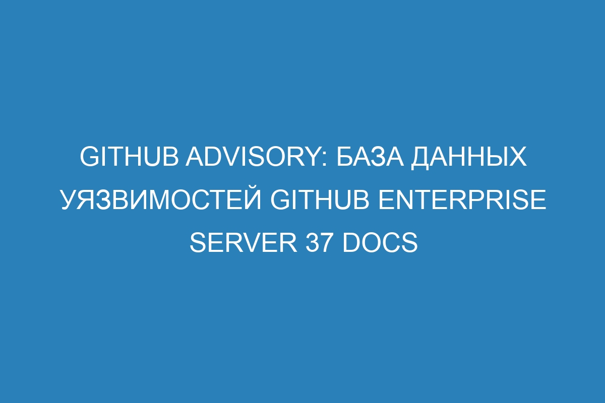 GitHub Advisory: база данных уязвимостей GitHub Enterprise Server 37 Docs