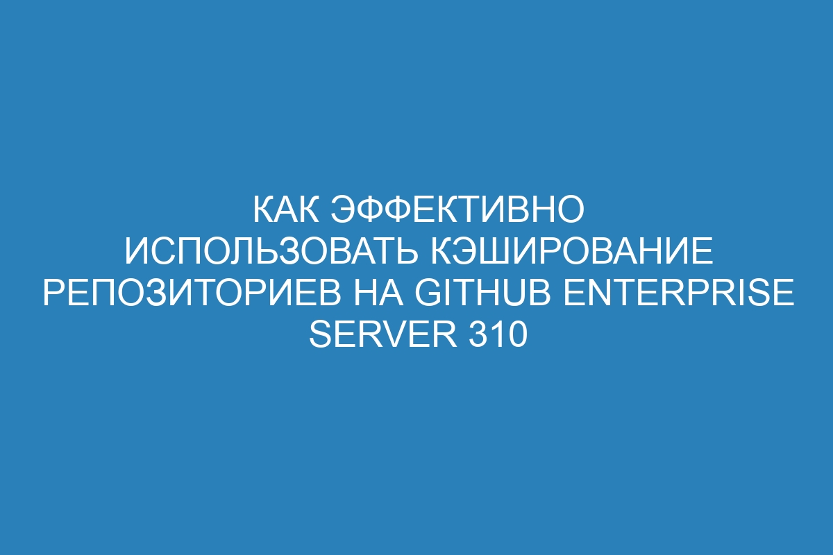 Как эффективно использовать кэширование репозиториев на GitHub Enterprise Server 310