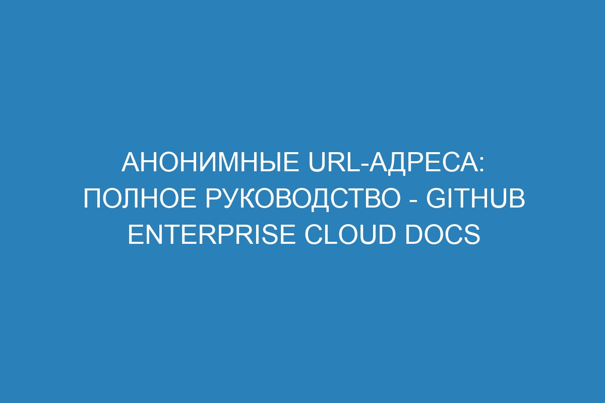 Анонимные URL-адреса: полное руководство - GitHub Enterprise Cloud Docs