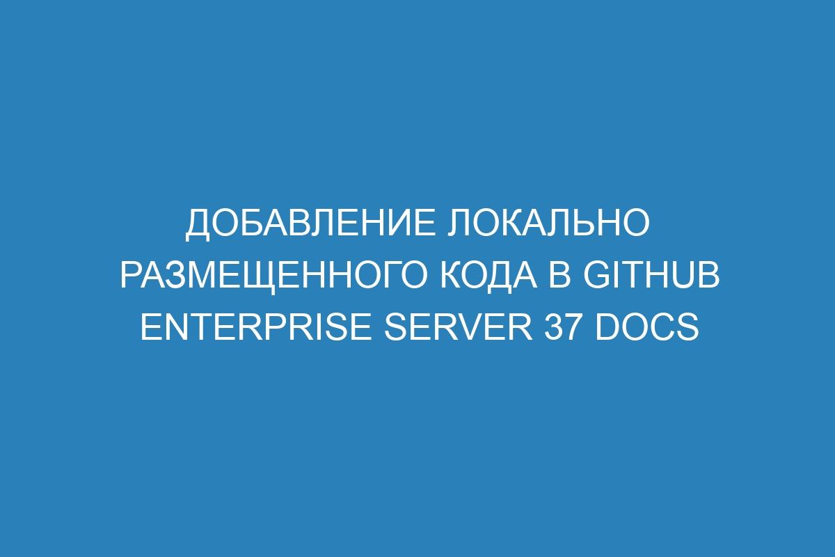 Добавление локально размещенного кода в GitHub Enterprise Server 37 Docs