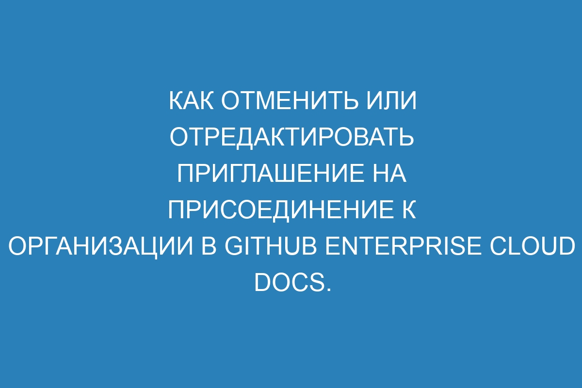 Как отменить или отредактировать приглашение на присоединение к организации в GitHub Enterprise Cloud Docs.