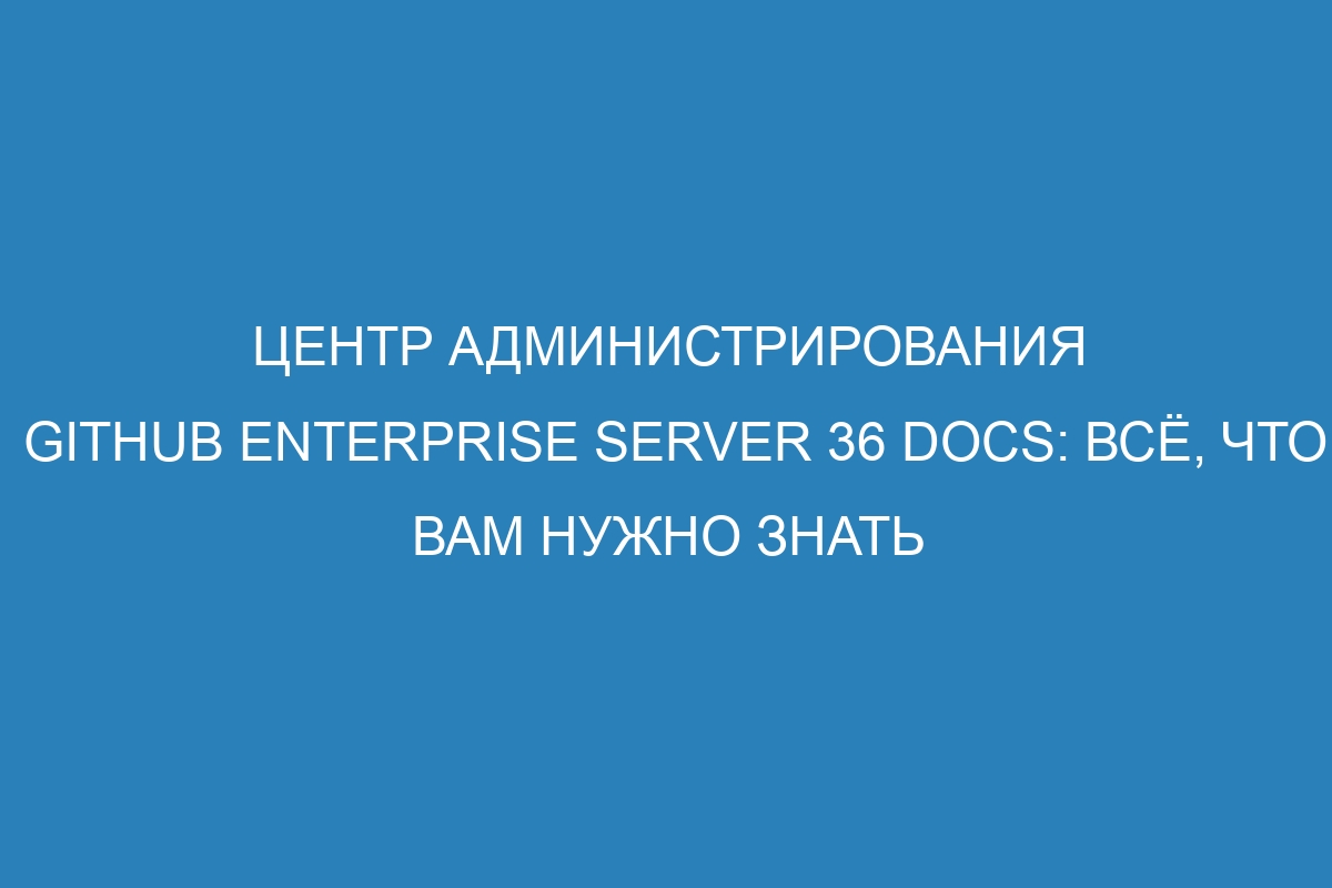 Центр администрирования GitHub Enterprise Server 36 Docs: всё, что вам нужно знать