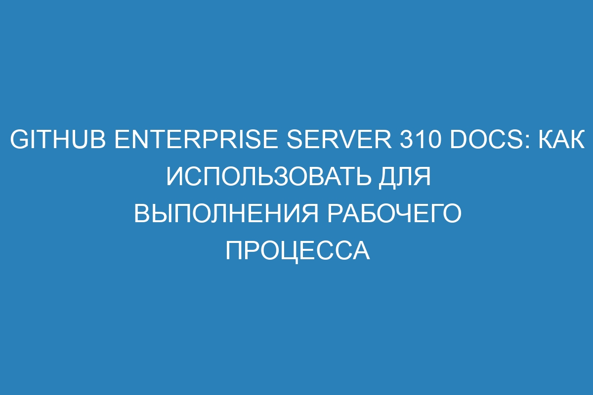 GitHub Enterprise Server 310 Docs: как использовать для выполнения рабочего процесса