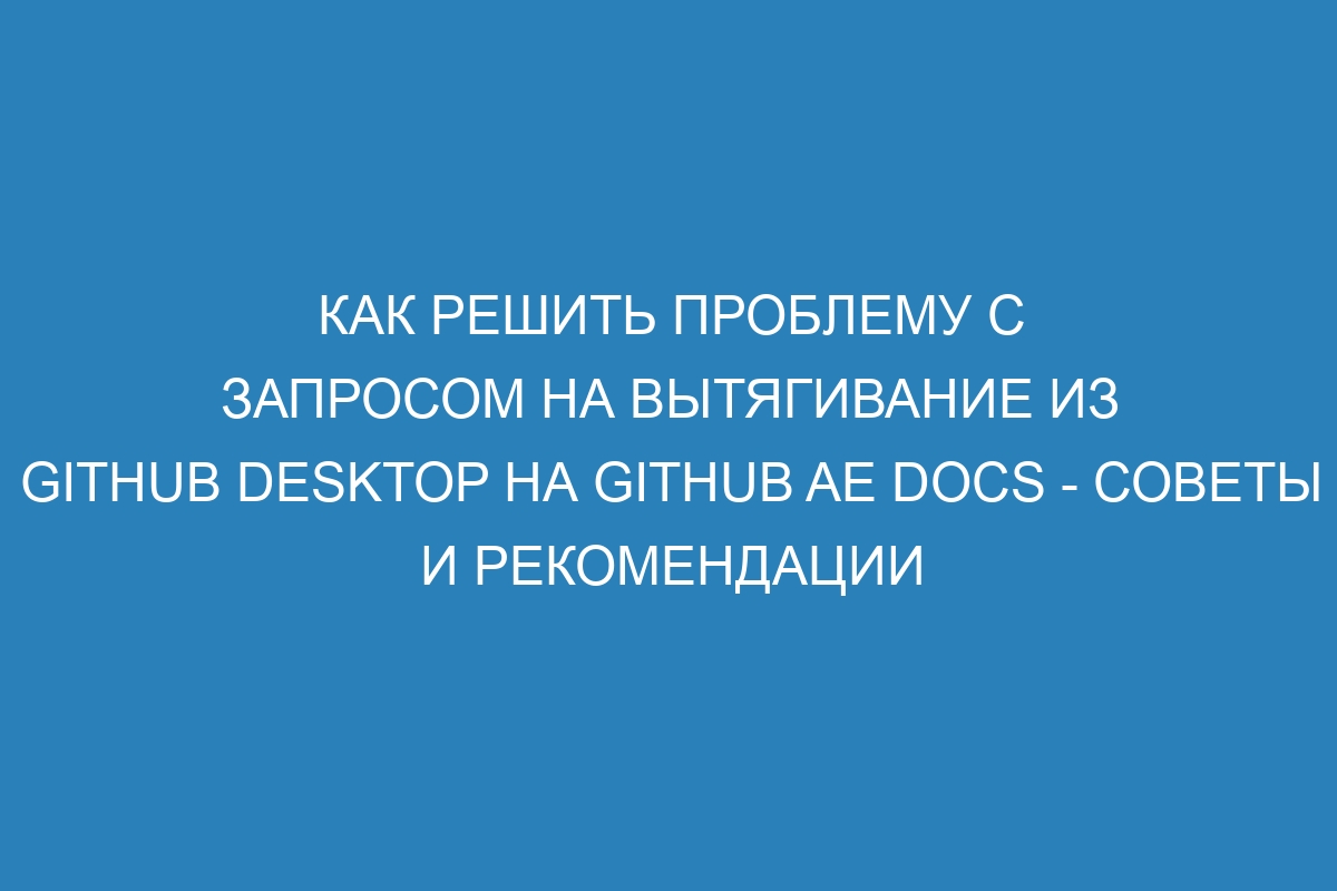 Как решить проблему с запросом на вытягивание из GitHub Desktop на GitHub AE Docs - советы и рекомендации