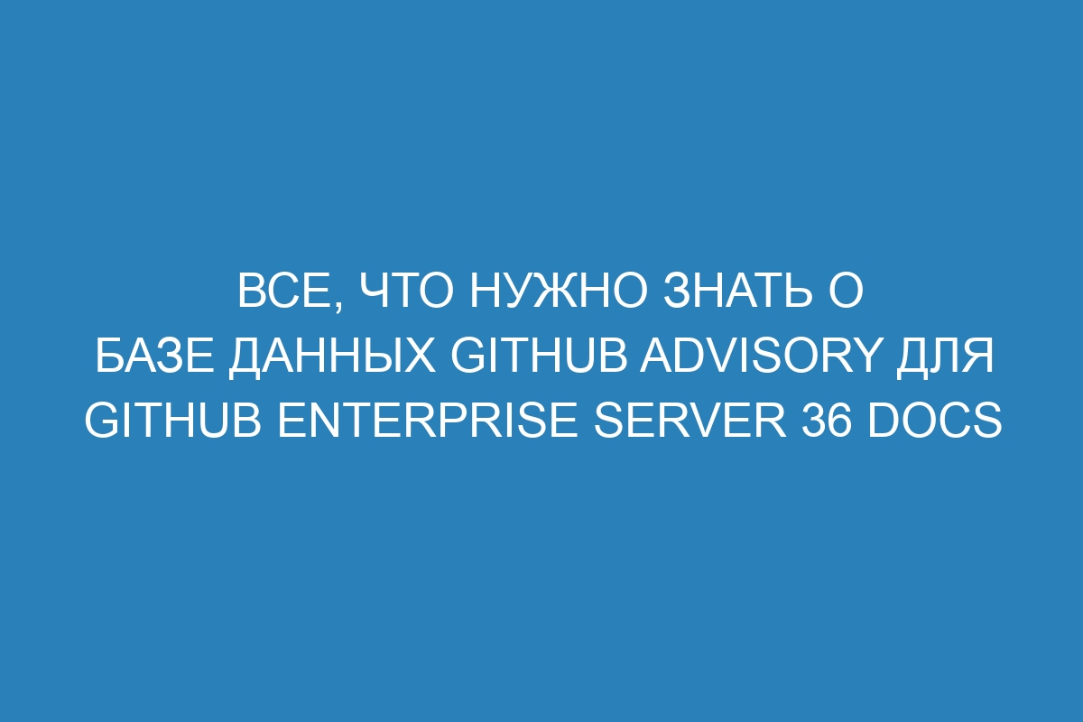 Все, что нужно знать о базе данных GitHub Advisory для GitHub Enterprise Server 36 Docs