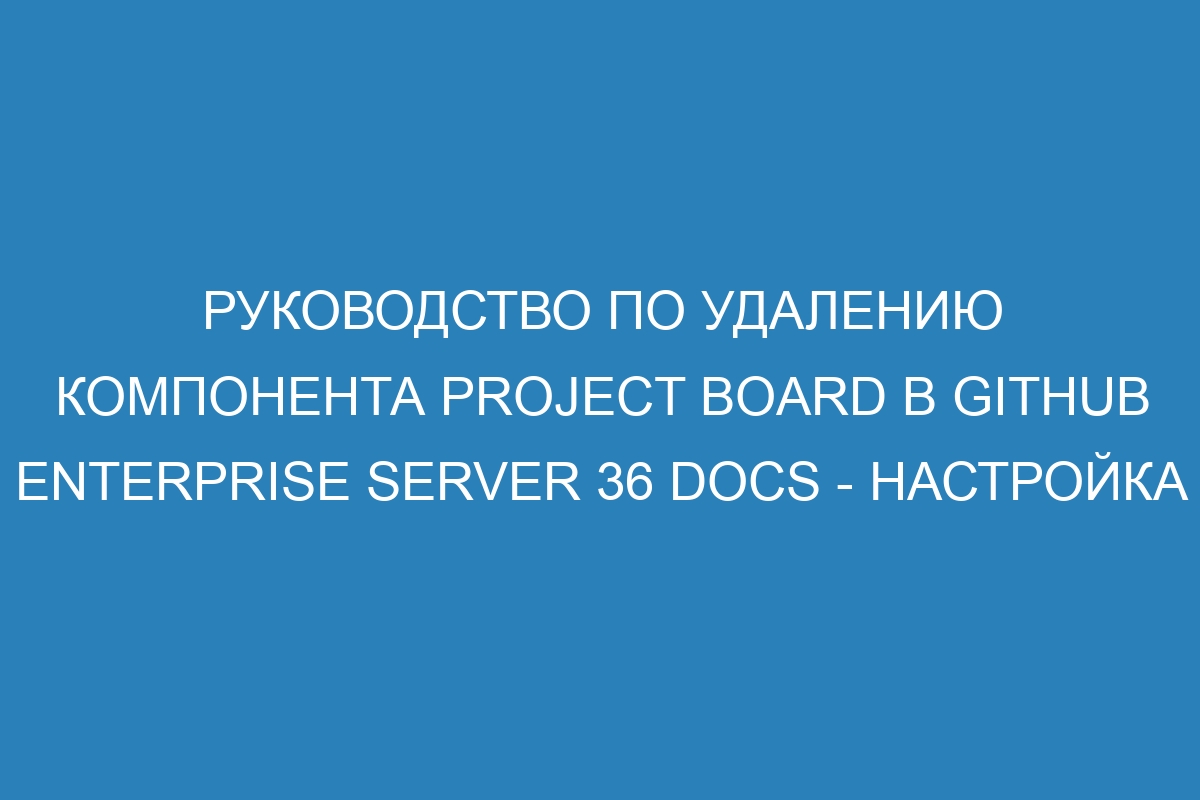 Руководство по удалению компонента project board в GitHub Enterprise Server 36 Docs - настройка