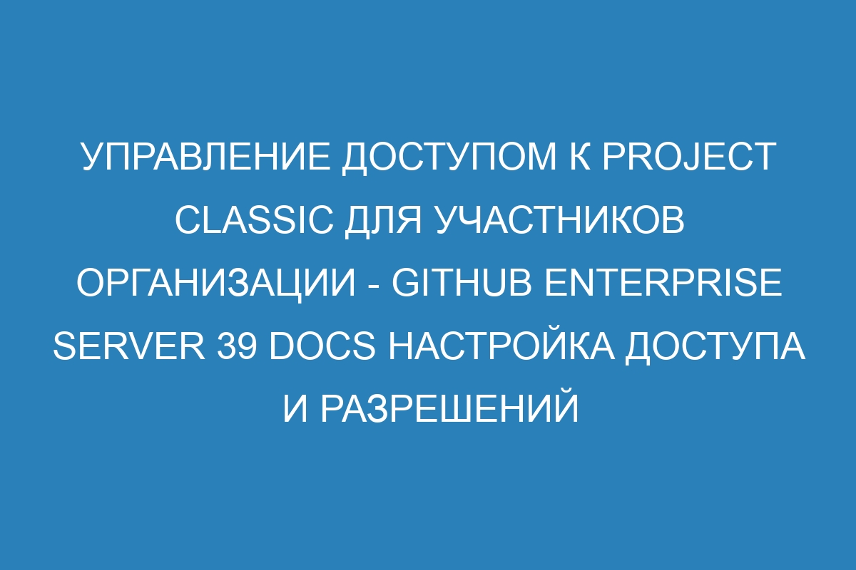 Управление доступом к Project Classic для участников организации - GitHub Enterprise Server 39 Docs Настройка доступа и разрешений