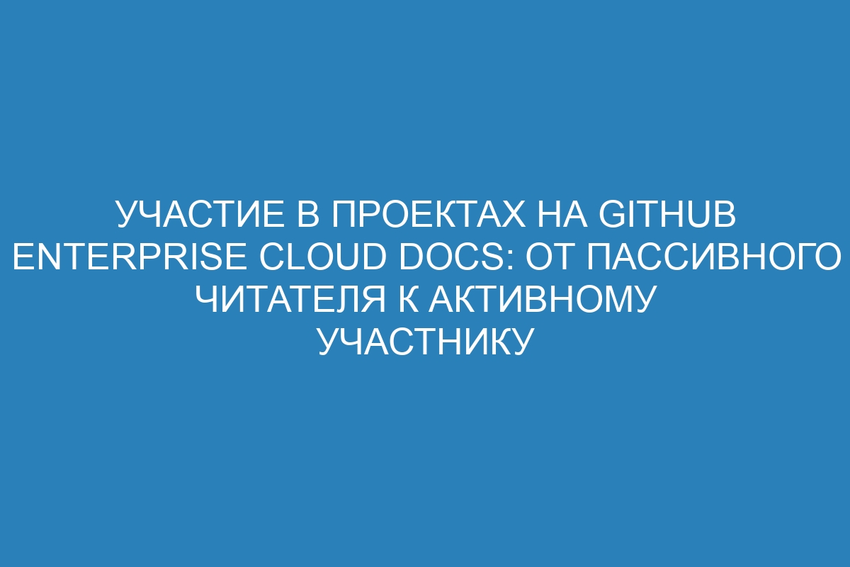 Участие в проектах на GitHub Enterprise Cloud Docs: от пассивного читателя к активному участнику