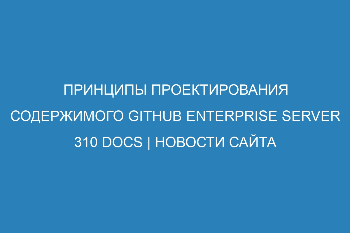 Принципы проектирования содержимого GitHub Enterprise Server 310 Docs | Новости сайта