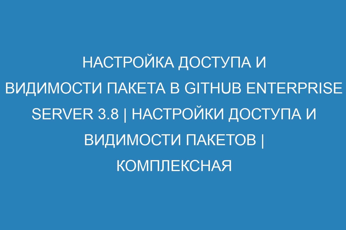 Настройка доступа и видимости пакета в GitHub Enterprise Server 3.8 | Настройки доступа и видимости пакетов | Комплексная настройка доступа и видимости пакета в GitHub Enterprise Server