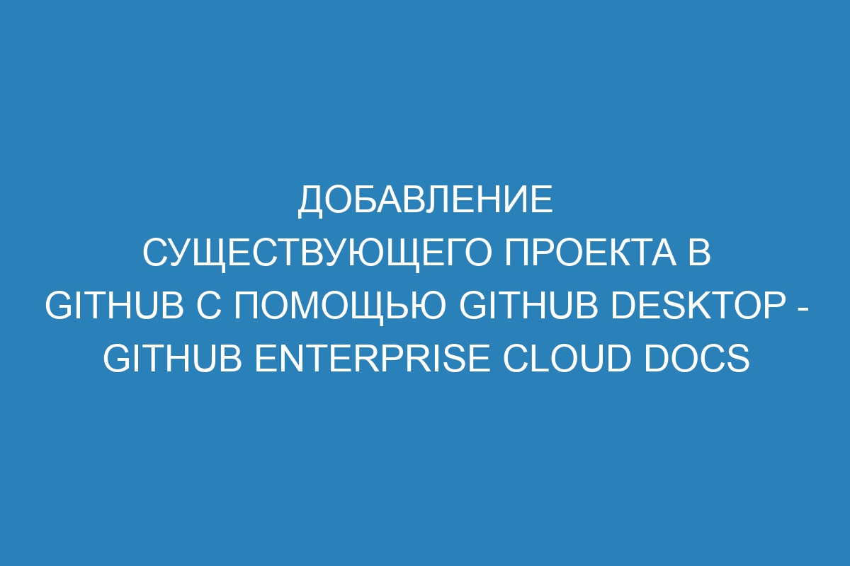 Добавление существующего проекта в GitHub с помощью GitHub Desktop - GitHub Enterprise Cloud Docs